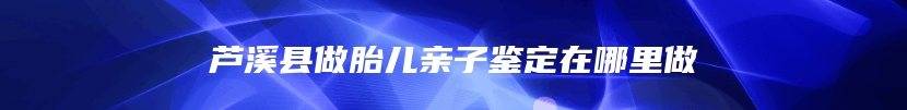 芦溪县做胎儿亲子鉴定在哪里做