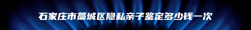 石家庄市藁城区隐私亲子鉴定多少钱一次