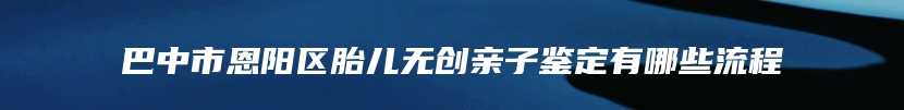 巴中市恩阳区胎儿无创亲子鉴定有哪些流程