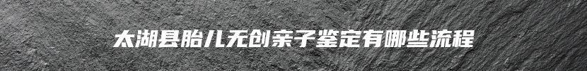 太湖县胎儿无创亲子鉴定有哪些流程