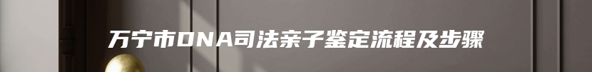 万宁市DNA司法亲子鉴定流程及步骤