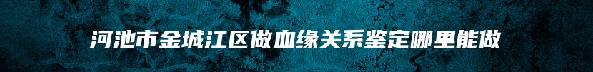 河池市金城江区做血缘关系鉴定哪里能做