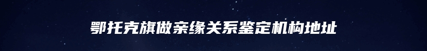 鄂托克旗做亲缘关系鉴定机构地址