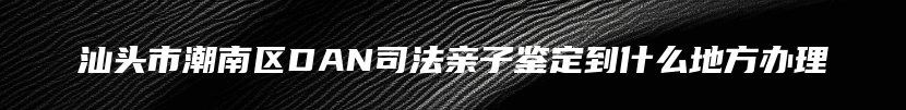汕头市潮南区DAN司法亲子鉴定到什么地方办理