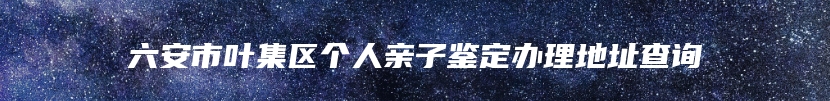 六安市叶集区个人亲子鉴定办理地址查询