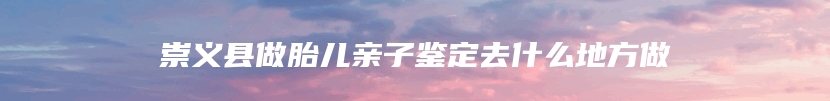 崇义县做胎儿亲子鉴定去什么地方做