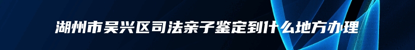 湖州市吴兴区司法亲子鉴定到什么地方办理