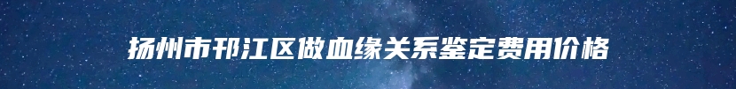 扬州市邗江区做血缘关系鉴定费用价格