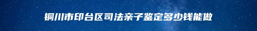铜川市印台区司法亲子鉴定多少钱能做