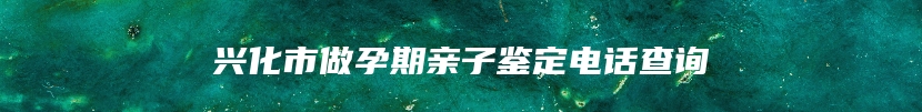 兴化市做孕期亲子鉴定电话查询