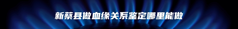 新蔡县做血缘关系鉴定哪里能做