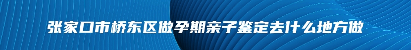 张家口市桥东区做孕期亲子鉴定去什么地方做