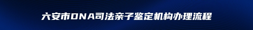 六安市DNA司法亲子鉴定机构办理流程