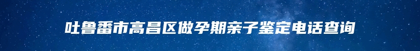 吐鲁番市高昌区做孕期亲子鉴定电话查询