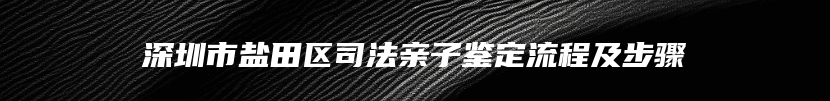 深圳市盐田区司法亲子鉴定流程及步骤