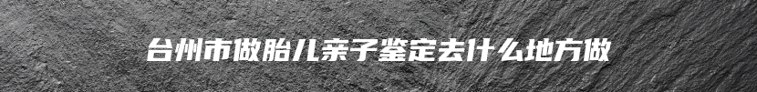 台州市做胎儿亲子鉴定去什么地方做