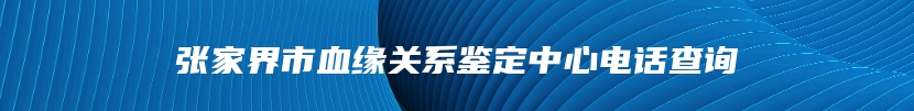 张家界市血缘关系鉴定中心电话查询