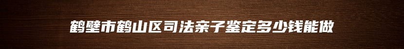 鹤壁市鹤山区司法亲子鉴定多少钱能做