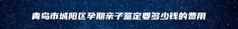 青岛市城阳区孕期亲子鉴定要多少钱的费用