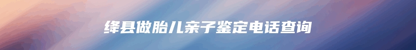 绛县做胎儿亲子鉴定电话查询