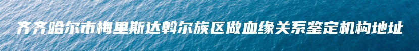 齐齐哈尔市梅里斯达斡尔族区做血缘关系鉴定机构地址