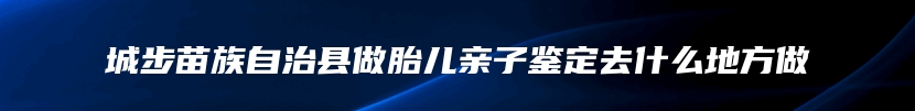 城步苗族自治县做胎儿亲子鉴定去什么地方做