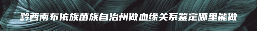 黔西南布依族苗族自治州做血缘关系鉴定哪里能做
