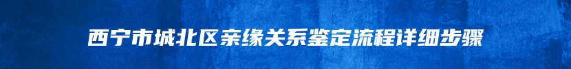 西宁市城北区亲缘关系鉴定流程详细步骤