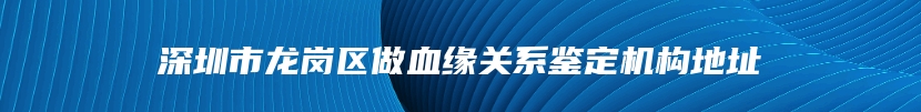 深圳市龙岗区做血缘关系鉴定机构地址