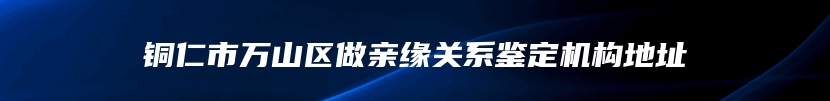 铜仁市万山区做亲缘关系鉴定机构地址