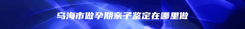 乌海市做孕期亲子鉴定在哪里做