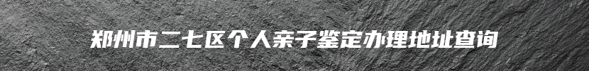 郑州市二七区个人亲子鉴定办理地址查询