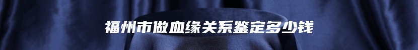 福州市做血缘关系鉴定多少钱