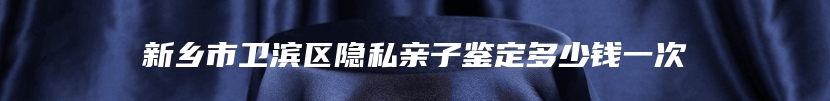 新乡市卫滨区隐私亲子鉴定多少钱一次