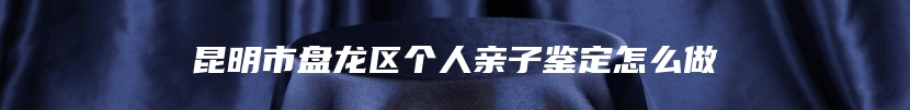 昆明市盘龙区个人亲子鉴定怎么做