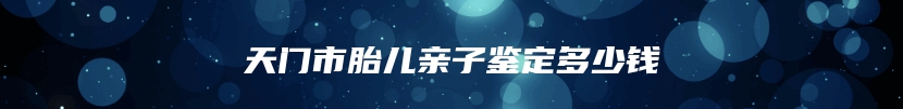 天门市胎儿亲子鉴定多少钱