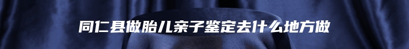 同仁县做胎儿亲子鉴定去什么地方做