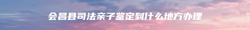 会昌县司法亲子鉴定到什么地方办理