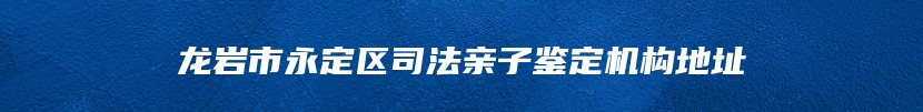 龙岩市永定区司法亲子鉴定机构地址