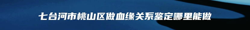 七台河市桃山区做血缘关系鉴定哪里能做