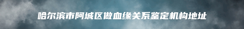 哈尔滨市阿城区做血缘关系鉴定机构地址