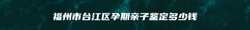 福州市台江区孕期亲子鉴定多少钱