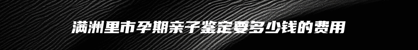 满洲里市孕期亲子鉴定要多少钱的费用