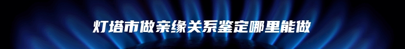 灯塔市做亲缘关系鉴定哪里能做