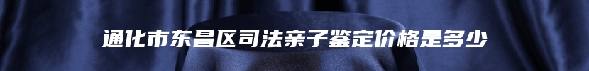 通化市东昌区司法亲子鉴定价格是多少