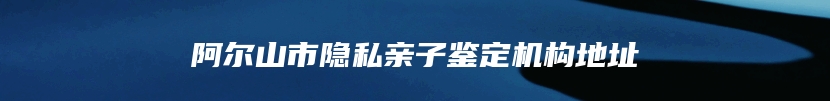 阿尔山市隐私亲子鉴定机构地址