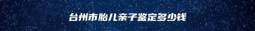 台州市胎儿亲子鉴定多少钱