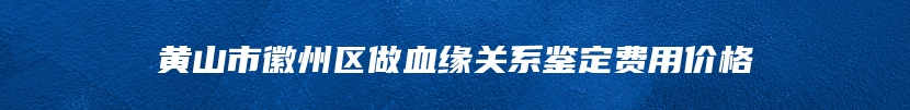 黄山市徽州区做血缘关系鉴定费用价格