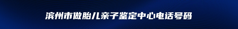 滨州市做胎儿亲子鉴定中心电话号码