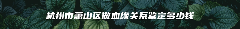 杭州市萧山区做血缘关系鉴定多少钱